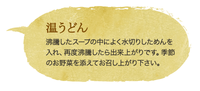 温うどん　沸騰したスープの中によく水切りしためんを入れ、再度沸騰したら出来上がりです。季節のお野菜を添えてお召し上がり下さい。